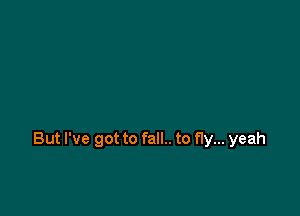 But I've got to fall.. to fly... yeah