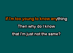 if I'm too young to know anything

Then why do I know

that I'm just not the same?