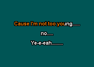 Cause I'm not too young ......

no .....

Ye-e-eah .........