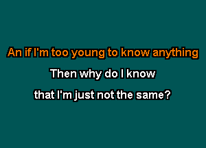 An if I'm too young to know anything

Then why do I know

that I'm just not the same?