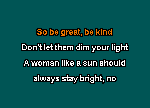 So be great, be kind
Don't let them dim your light

A woman like a sun should

always stay bright, no