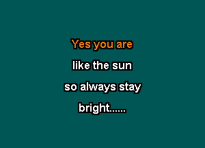 Yes you are

like the sun

so always stay

bright ......