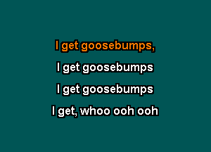 I get goosebumps,
lget goosebumps

I get goosebumps

lget, whoo ooh ooh