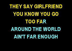 THEY SAY GIRLFRIEND
YOU KNOW YOU GO
T00 FAR
AROUND THE WORLD
AIN'T FAR ENOUGH