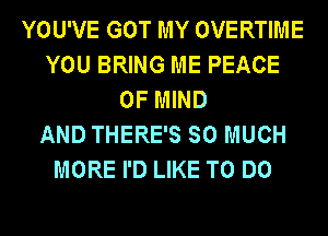 YOU'VE GOT MY OVERTIME
YOU BRING ME PEACE
OF MIND
AND THERE'S SO MUCH
MORE I'D LIKE TO DO