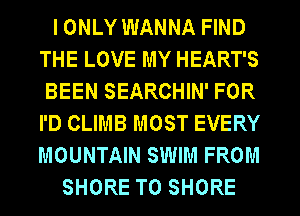 I ONLY WANNA FIND
THE LOVE MY HEART'S
BEEN SEARCHIN' FOR
I'D CLIMB MOST EVERY
MOUNTAIN SWIM FROM
SHORE T0 SHORE