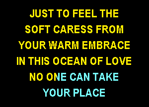 JUST TO FEEL THE
SOFT CARESS FROM
YOURWARM EMBRACE
IN THIS OCEAN OF LOVE
NO ONE CAN TAKE
YOUR PLACE
