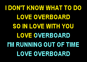 I DON'T KNOW WHAT TO DO
LOVE OVERBOARD
SO IN LOVE WITH YOU
LOVE OVERBOARD
I'M RUNNING OUT OF TIME
LOVE OVERBOARD