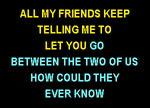 ALL MY FRIENDS KEEP
TELLING ME TO
LET YOU GO
BETWEEN THE TWO OF US
HOW COULD THEY
EVER KNOW