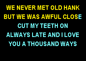 WE NEVER MET OLD HANK
BUT WE WAS AWFUL CLOSE
OUT MY TEETH 0N
ALWAYS LATE AND I LOVE
YOU A THOUSAND WAYS