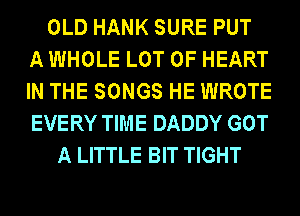 OLD HANK SURE PUT
A WHOLE LOT OF HEART
IN THE SONGS HE WROTE
EVERY TIME DADDY GOT
A LITTLE BIT TIGHT