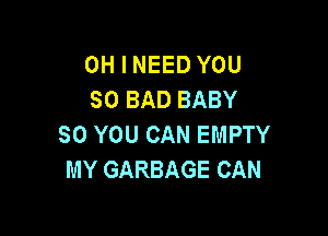 OH I NEED YOU
SO BAD BABY

SO YOU CAN EMPTY
MY GARBAGE CAN