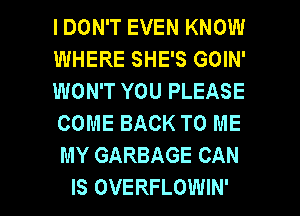 I DON'T EVEN KNOW
WHERE SHE'S GOIN'
WON'T YOU PLEASE
COME BACK TO ME
MY GARBAGE CAN

IS OVERFLOWIN' l