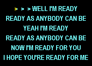 r.- .-.- r.- WELL I'M READY
READY AS ANYBODY CAN BE
YEAH I'M READY
READY AS ANYBODY CAN BE
NOW I'M READY FOR YOU
I HOPE YOU'RE READY FOR ME