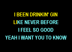 I BEEN DRINKIN' GIN
LIKE NEVER BEFORE
I FEEL SO GOOD
YEAH I WANT YOU TO KNOW