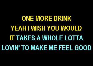 ONE MORE DRINK
YEAH I WISH YOU WOULD
IT TAKES A WHOLE LOTI'A
LOVIN' TO MAKE ME FEEL GOOD