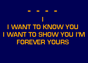 I WANT TO KNOW YOU

I WANT TO SHOW YOU I'M
FOREVER YOURS