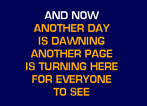 AND NOW
ANOTHER DAY
IS DAVVNING
ANOTHER PAGE
IS TURNING HERE
FOR EVERYONE
TO SEE