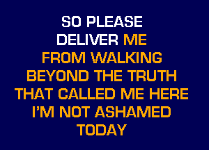 SO PLEASE
DELIVER ME
FROM WALKING
BEYOND THE TRUTH
THAT CALLED ME HERE
I'M NOT ASHAMED
TODAY