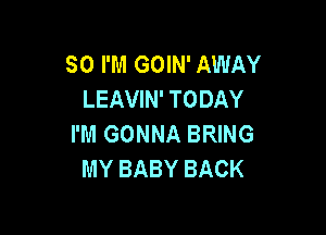 SO I'M GOIN' AWAY
LEAVIN' TODAY

I'M GONNA BRING
MY BABY BACK