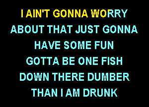 IAIN'T GONNA WORRY
ABOUT THAT JUST GONNA
HAVE SOME FUN
GOTTA BE ONE FISH
DOWN THERE DUMBER
THAN IAM DRUNK