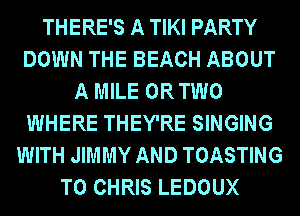 THERE'S A TIKI PARTY
DOWN THE BEACH ABOUT
A MILE OR TWO
WHERE THEY'RE SINGING
WITH JIMMY AND TOASTING
T0 CHRIS LEDOUX