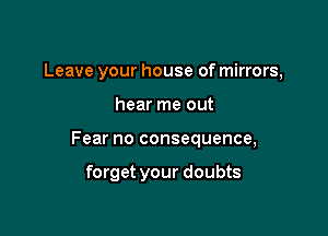 Leave your house of mirrors,

hear me out

Fear no consequence,

forget your doubts