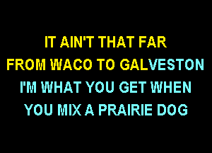IT AIN'T THAT FAR
FROM WACO T0 GALVESTON
I'M WHAT YOU GET WHEN
YOU MIX A PRAIRIE DOG