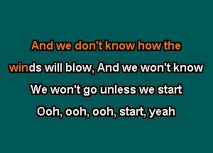 And we don't know how the
winds will blow, And we won't know

We won't go unless we start

Ooh, ooh. ooh, start, yeah