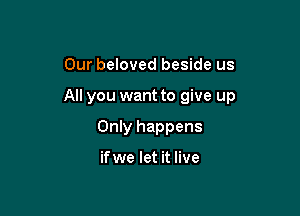 Our beloved beside us

All you want to give up

Only happens

ifwe let it live