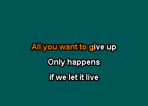 All you want to give up

Only happens

ifwe let it live