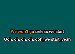 We won't go unless we start

Ooh, oh, oh, oh. ooh, we start, yeah