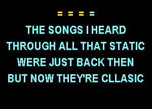 THE SONGS I HEARD
THROUGH ALL THAT STATIC
WERE JUST BACK THEN
BUT NOW THEY'RE CLLASIC