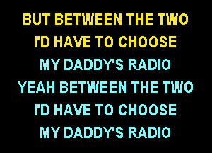 BUT BETWEEN THE TWO
I'D HAVE TO CHOOSE
MY DADDY'S RADIO
YEAH BETWEEN THE TWO
I'D HAVE TO CHOOSE
MY DADDY'S RADIO
