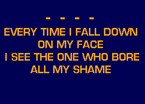 EVERY TIME I FALL DOWN
ON MY FACE
I SEE THE ONE WHO BORE
ALL MY SHAME