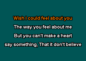 Wish I could feel about you

The way you feel about me
But you can't make a heart

say something. That it don't believe