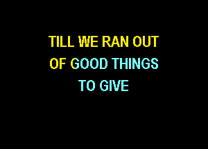 TILL WE RAN OUT
OF GOOD THINGS

TO GIVE