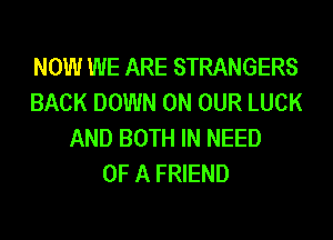NOW WE ARE STRANGERS
BACK DOWN ON OUR LUCK
AND BOTH IN NEED
OF A FRIEND