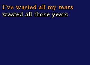 I've wasted all my tears
wasted all those years