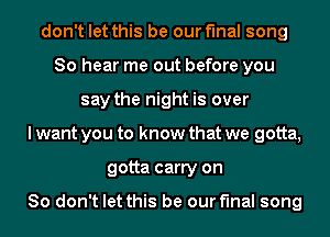 don't let this be our final song
So hear me out before you
say the night is over
I want you to know that we gotta,
gotta carry on

So don't let this be our final song