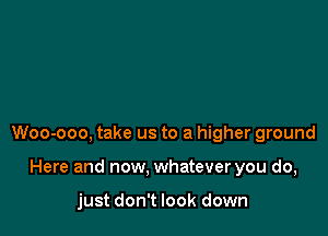 Woo-ooo, take us to a higher ground

Here and now. whatever you do,

just don't look down