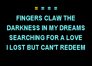 FINGERS CLAW THE
DARKNESS IN MY DREAMS
SEARCHING FOR A LOVE
I LOST BUT CAN'T REDEEM