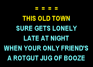 THIS OLD TOWN
SURE GETS LONELY
LATE AT NIGHT
WHEN YOUR ONLY FRIEND'S
A ROTGUT JUG 0F BOOZE