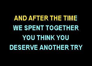 AND AFTERTHE TIME
WE SPENT TOGETHER
YOU THINK YOU
DESERVE ANOTHERTRY