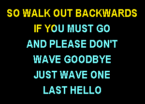 SO WALK OUT BACKWARDS
IF YOU MUST GO
AND PLEASE DON'T
WAVE GOODBYE
JUST WAVE ONE
LAST HELLO