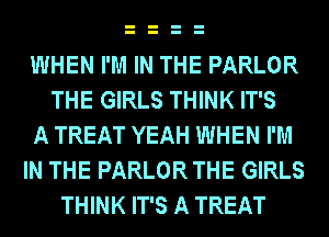 WHEN I'M IN THE PARLOR
THE GIRLS THINK IT'S
A TREAT YEAH WHEN I'M
IN THE PARLOR THE GIRLS
THINK IT'S A TREAT