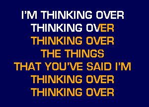 I'M THINKING OVER
THINKING OVER
THINKING OVER

THE THINGS
THAT YOUVE SAID I'M
THINKING OVER
THINKING OVER