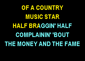 OF A COUNTRY
MUSIC STAR
HALF BRAGGIN' HALF
COMPLAININ' 'BOUT
THE MONEY AND THE FAME