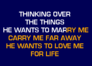 THINKING OVER
THE THINGS
HE WANTS TO MARRY ME
CARRY ME FAR AWAY
HE WANTS TO LOVE ME
FOR LIFE