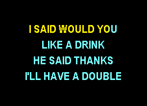 I SAID WOULD YOU
LIKE A DRINK

HE SAID THANKS
I'LL HAVE A DOUBLE